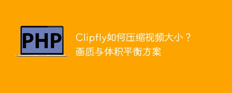 Clipfly视频压缩技巧：画质与体积优化方法