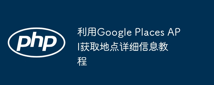 利用Google Places API获取地点详细信息教程