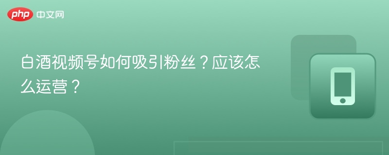 白酒视频号如何吸引粉丝？应该怎么运营？