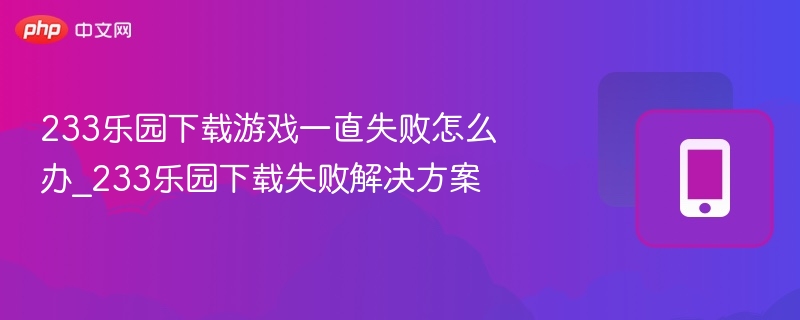 233乐园下载游戏一直失败怎么办_233乐园下载失败解决方案