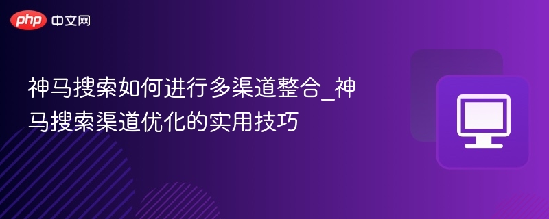 神马搜索如何进行多渠道整合_神马搜索渠道优化的实用技巧