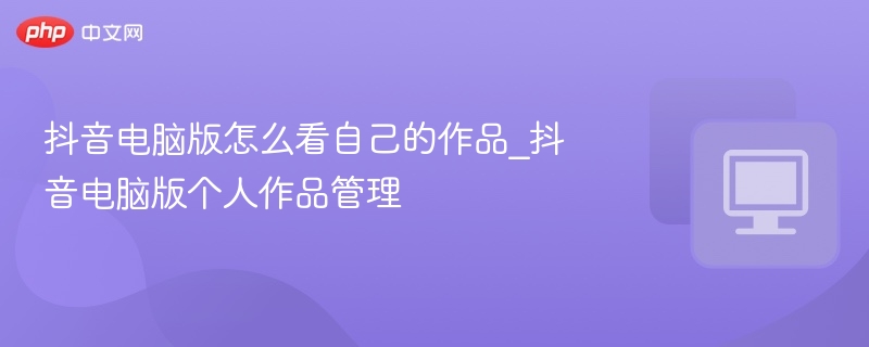抖音电脑版怎么看自己的作品_抖音电脑版个人作品管理