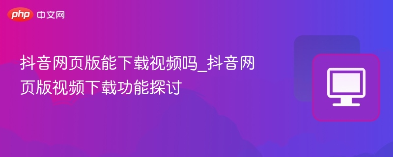 抖音网页版能下载视频吗_抖音网页版视频下载功能探讨