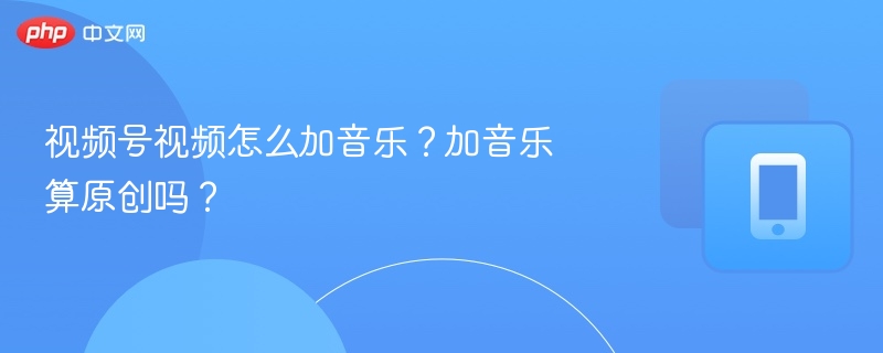 视频号加音乐技巧与原创解析