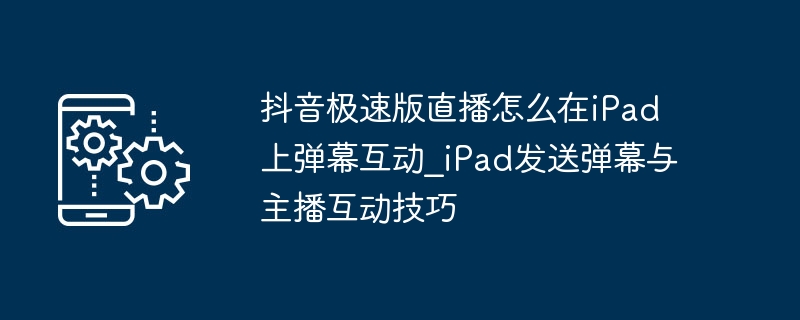 抖音极速版直播怎么在iPad上弹幕互动_iPad发送弹幕与主播互动技巧