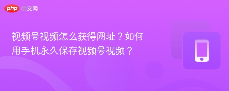 视频号视频怎么获得网址？如何用手机永久保存视频号视频？
