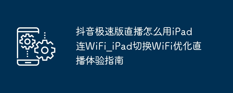 抖音极速版直播怎么用iPad连WiFi_iPad切换WiFi优化直播体验指南