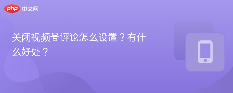 关闭视频号评论怎么设置？有什么好处？