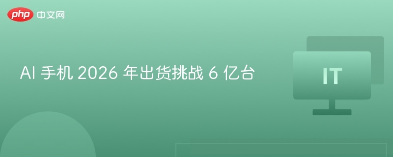 AI 手机 2026 年出货挑战 6 亿台