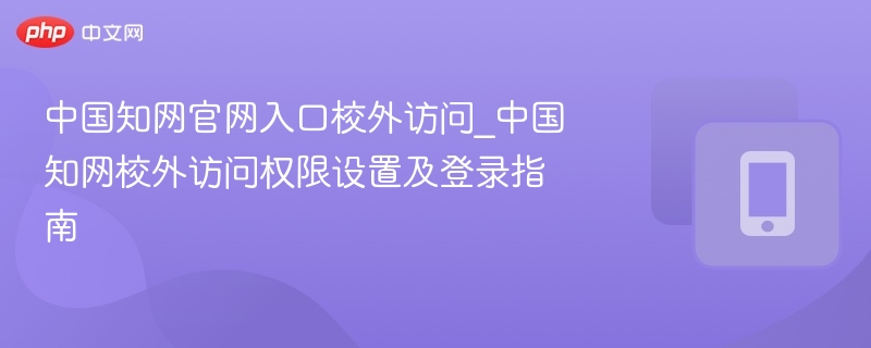 中国知网官网入口校外访问_中国知网校外访问权限设置及登录指南