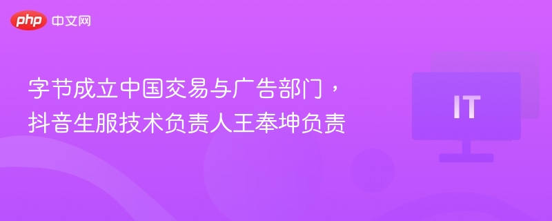 字节成立中国交易与广告部门，抖音生服技术负责人王奉坤负责