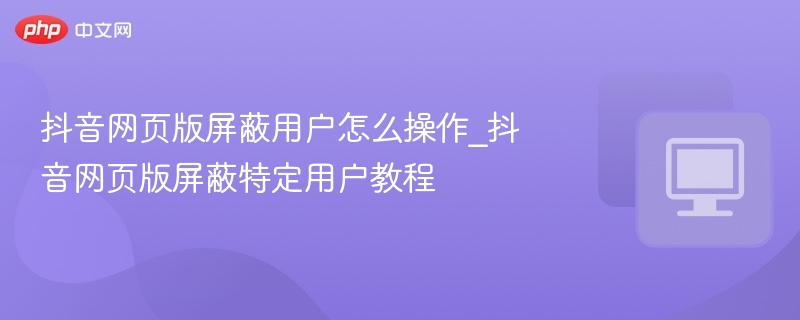 抖音网页版屏蔽用户步骤详解