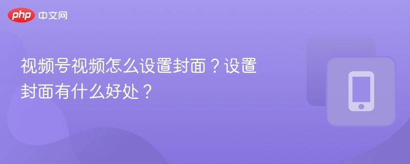 视频号封面怎么设置？设置封面有什么作用