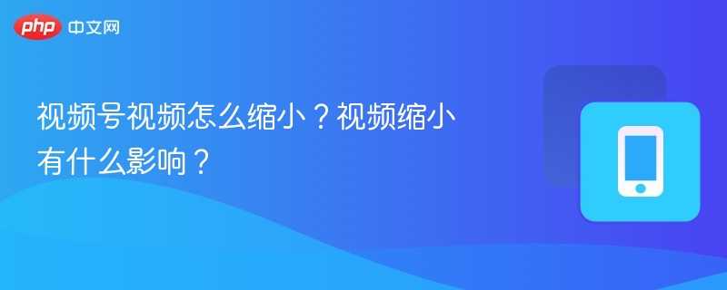 视频号视频怎么缩小?视频缩小有什么影响?