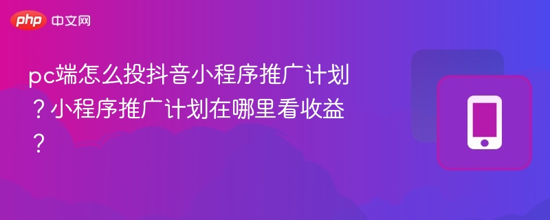 pc端怎么投抖音小程序推广计划？小程序推广计划在哪里看收益？