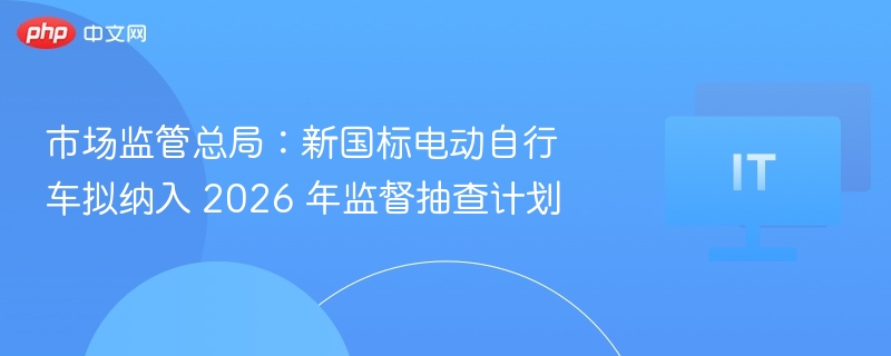 市场监管总局:新国标电动自行车拟纳入 2026 年监督抽查计划