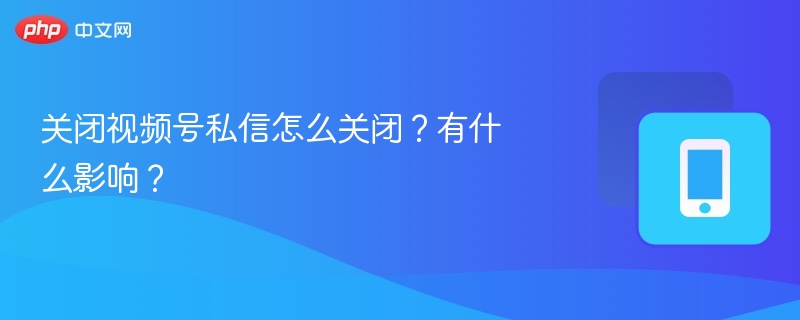 关闭视频号私信设置及影响分析