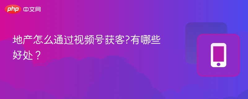 地产怎么通过视频号获客?有哪些好处?