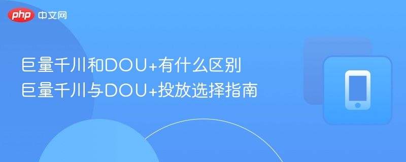 巨量千川和DOU+有什么区别 巨量千川与DOU+投放选择指南