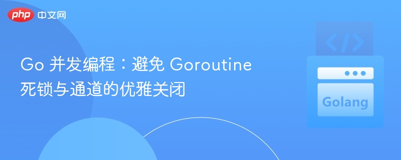 Go 并发编程:避免 Goroutine 死锁与通道的优雅关闭