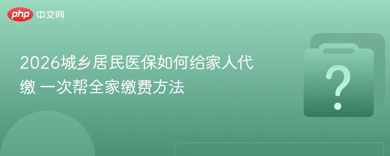 2026年城乡居民医保代缴攻略及全家缴费指南