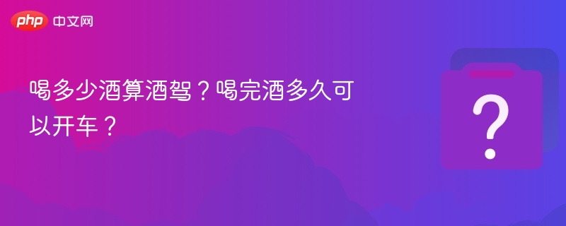 喝多少酒算酒驾?喝完酒多久可以开车?