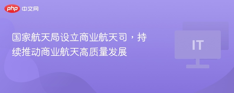 国家航天局设立商业航天司，持续推动商业航天高质量发展