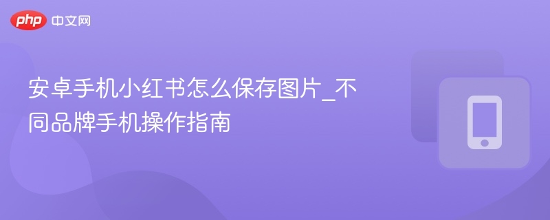 安卓手机小红书怎么保存图片_不同品牌手机操作指南