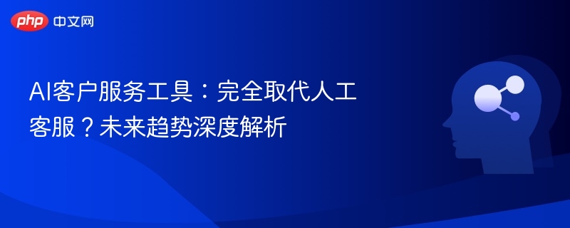 AI客户服务工具：完全取代人工客服？未来趋势深度解析
