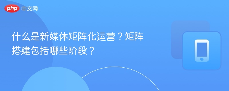 什么是新媒体矩阵化运营？矩阵搭建包括哪些阶段？