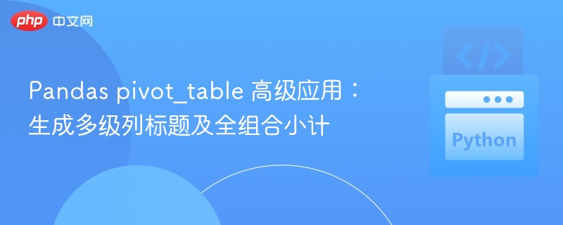 Pandas pivot_table 高级应用:生成多级列标题及全组合小计