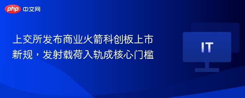 上交所推火箭上市新规，载荷入轨成关键门槛