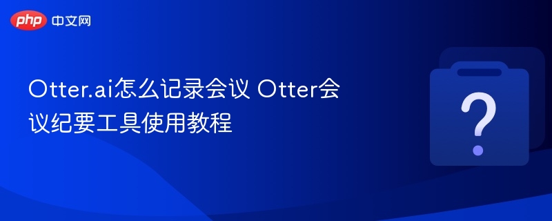 Otter.ai怎么记录会议 Otter会议纪要工具使用教程