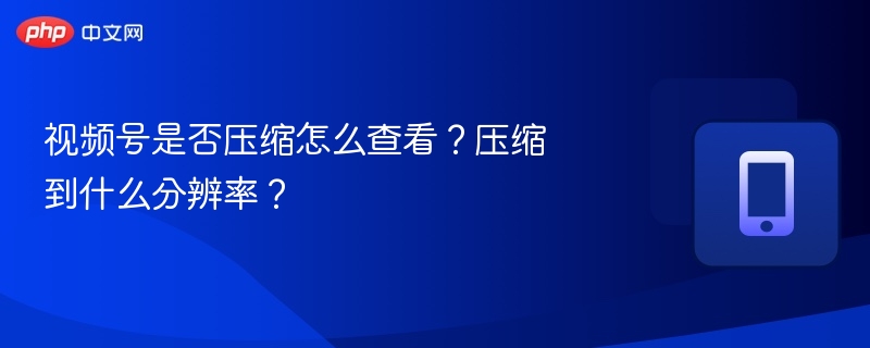 视频号是否压缩？如何查看压缩后的分辨率？