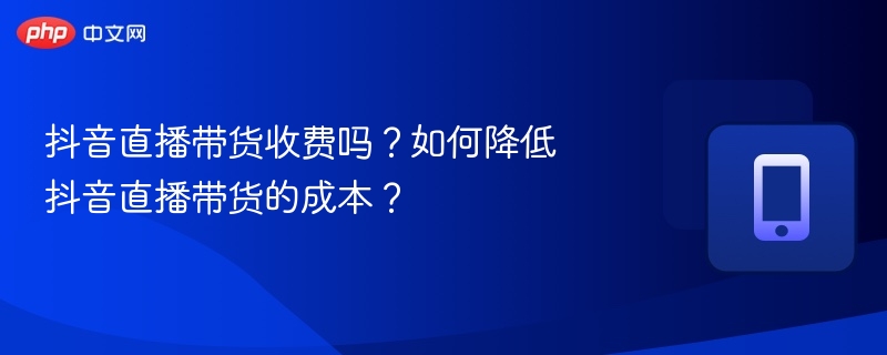 抖音直播带货收费吗？如何降低抖音直播带货的成本？