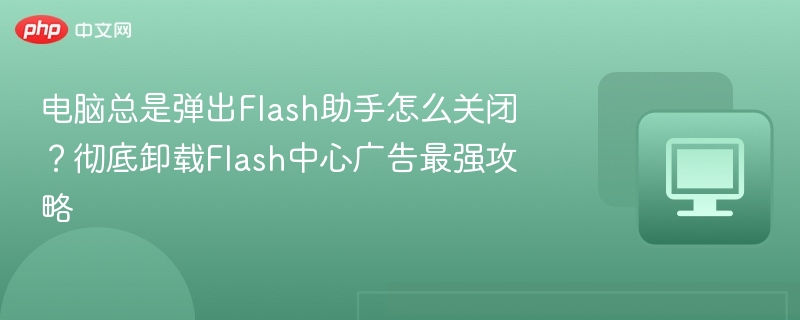 电脑总是弹出Flash助手怎么关闭?彻底卸载Flash中心广告最强攻略