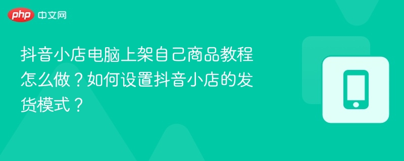 抖音小店电脑上架教程及发货设置详解