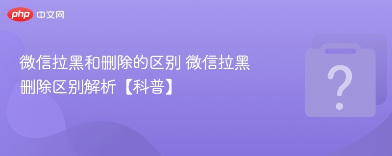 微信拉黑和删除的区别 微信拉黑删除区别解析【科普】