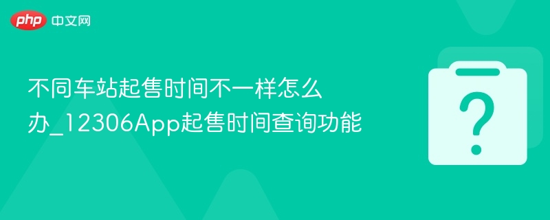 不同车站起售时间不一样怎么办_12306App起售时间查询功能