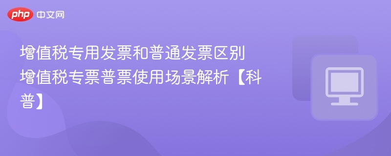增值税专用发票和普通发票区别 增值税专票普票使用场景解析【科普】