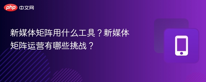 新媒体矩阵工具与运营难点解析