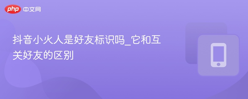 抖音小火人是好友标识吗？有什么不同？