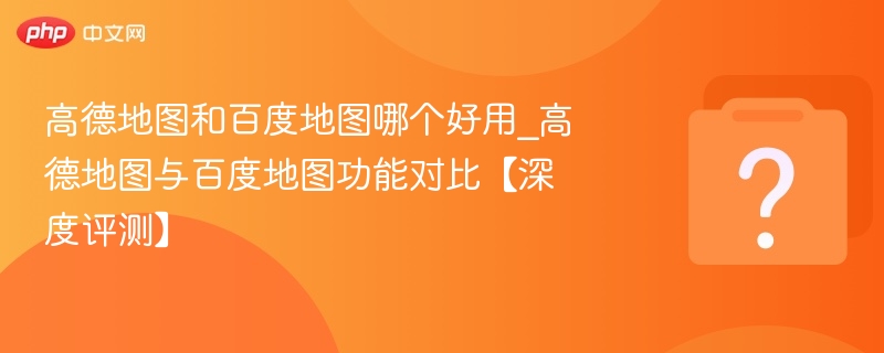 高德地图和百度地图哪个好用_高德地图与百度地图功能对比【深度评测】