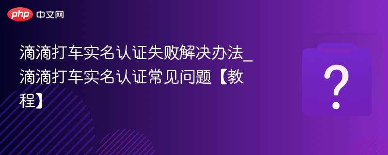 滴滴打车实名认证失败解决办法_滴滴打车实名认证常见问题【教程】