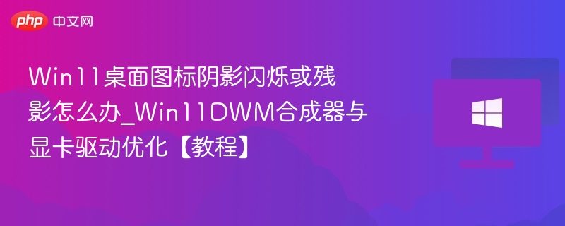 Win11桌面图标阴影闪烁或残影怎么办_Win11DWM合成器与显卡驱动优化【教程】
