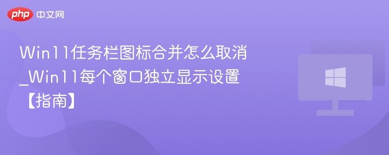 Win11任务栏图标合并怎么取消_Win11每个窗口独立显示设置【指南】