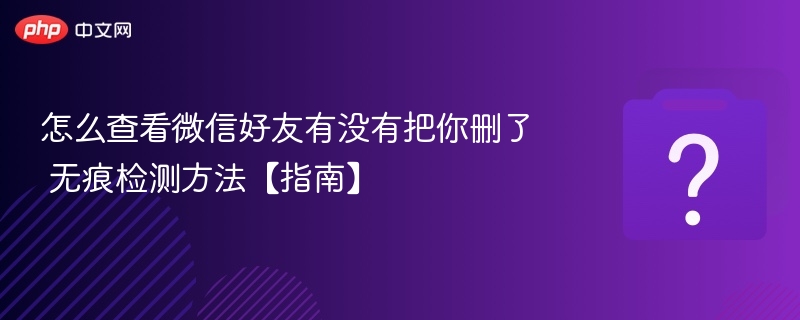 怎么查看微信好友有没有把你删了 无痕检测方法【指南】
