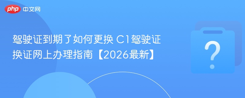 驾驶证到期了如何更换 C1驾驶证换证网上办理指南【2026最新】