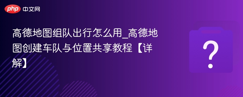 高德地图组队出行怎么用_高德地图创建车队与位置共享教程【详解】