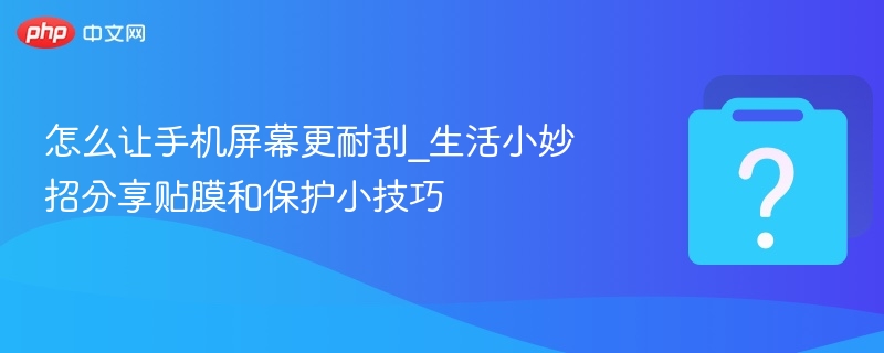 怎么让手机屏幕更耐刮_生活小妙招分享贴膜和保护小技巧